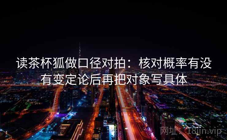 读茶杯狐做口径对拍:核对概率有没有变定论后再把对象写具体 第2张 读茶杯狐做口径对拍:核对概率有没有变定论后再把对象写具体 第2张