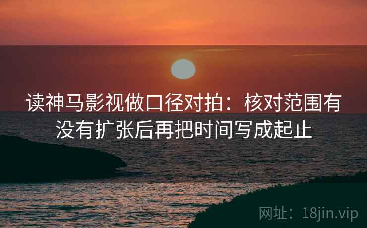 读神马影视做口径对拍：核对范围有没有扩张后再把时间写成起止
