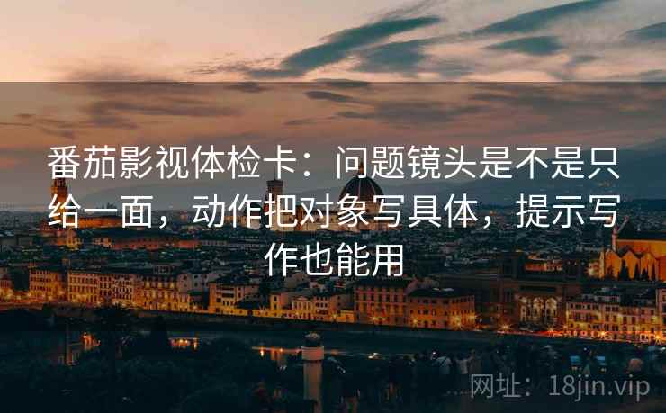 番茄影视体检卡：问题镜头是不是只给一面，动作把对象写具体，提示写作也能用  第2张