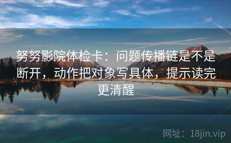 努努影院体检卡：问题传播链是不是断开，动作把对象写具体，提示读完更清醒