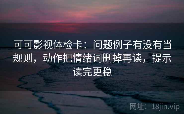 可可影视体检卡:问题例子有没有当规则,动作把情绪词删掉再读,提示读完更稳 第2张 可可影视体检卡:问题例子有没有当规则,动作把情绪词删掉再读,提示读完更稳 第2张