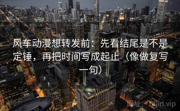 风车动漫想转发前：先看结尾是不是定锤，再把时间写成起止（像做复写一句）