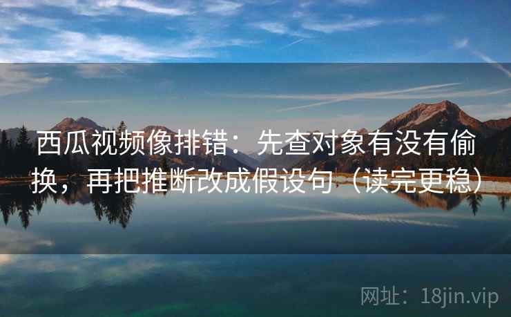 西瓜视频像排错:先查对象有没有偷换,再把推断改成假设句(读完更稳) 第2张 西瓜视频像排错:先查对象有没有偷换,再把推断改成假设句(读完更稳) 第2张
