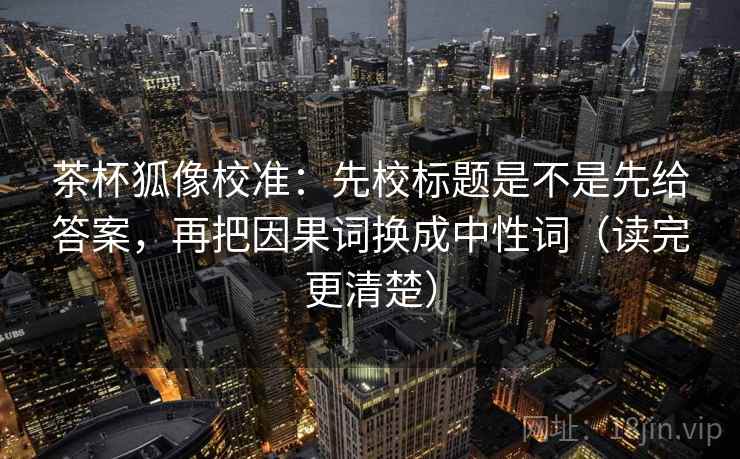 茶杯狐像校准：先校标题是不是先给答案，再把因果词换成中性词（读完更清楚）