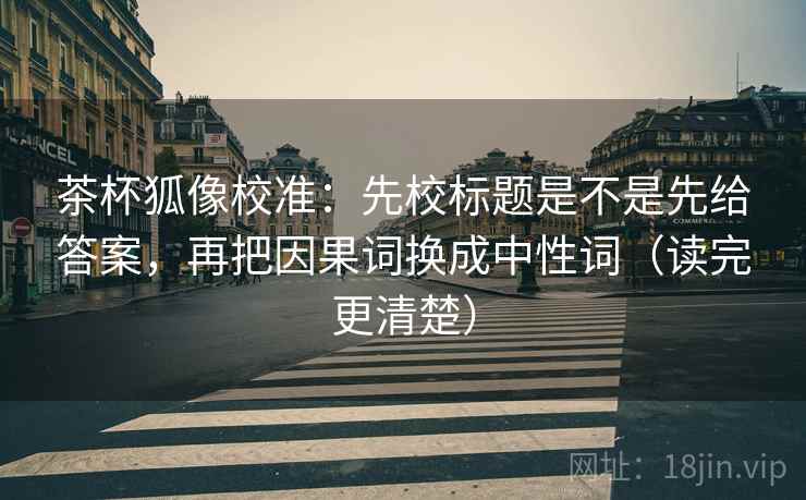 茶杯狐像校准：先校标题是不是先给答案，再把因果词换成中性词（读完更清楚）  第2张