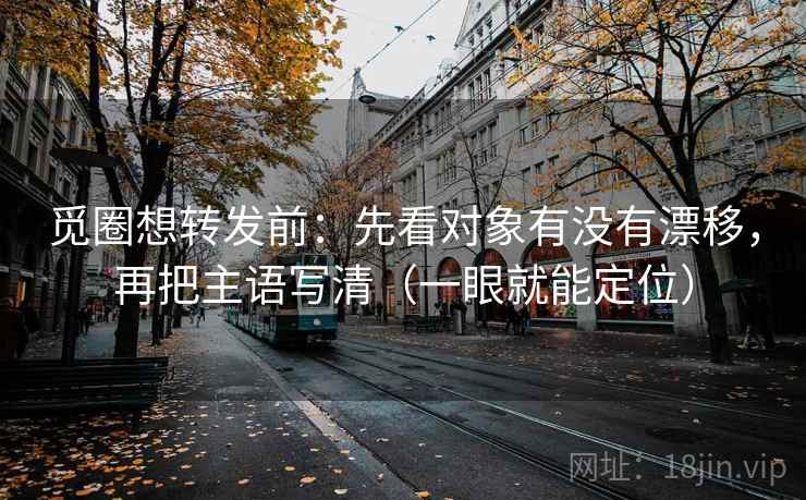 觅圈想转发前：先看对象有没有漂移，再把主语写清（一眼就能定位）