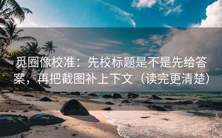 觅圈像校准：先校标题是不是先给答案，再把截图补上下文（读完更清楚）  第2张