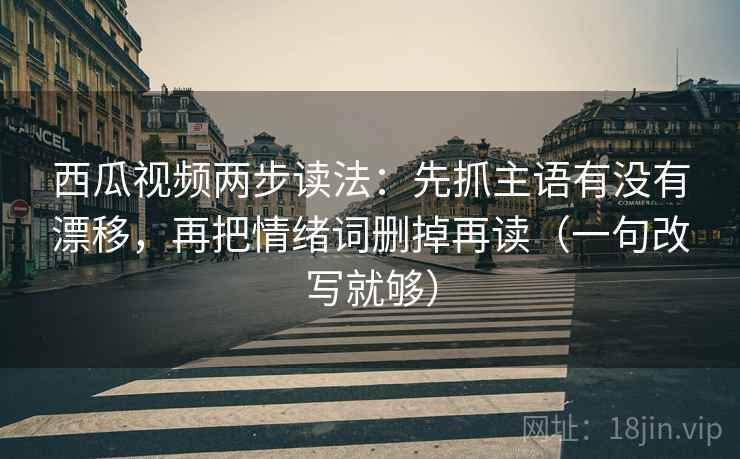 西瓜视频两步读法：先抓主语有没有漂移，再把情绪词删掉再读（一句改写就够）