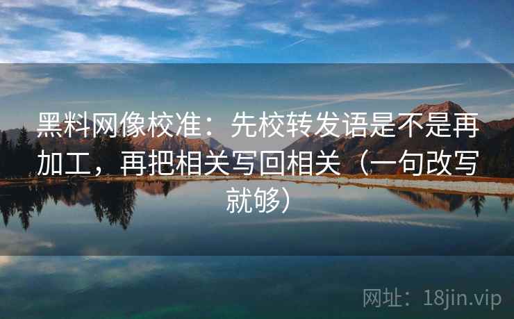 黑料网像校准：先校转发语是不是再加工，再把相关写回相关（一句改写就够）