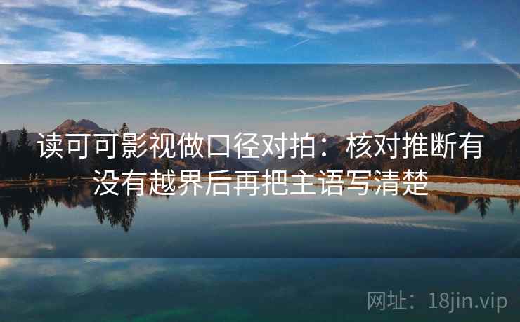 读可可影视做口径对拍：核对推断有没有越界后再把主语写清楚  第2张