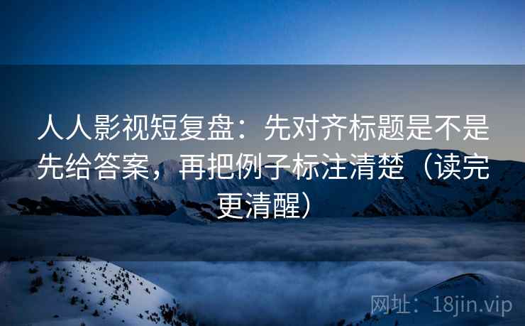 人人影视短复盘：先对齐标题是不是先给答案，再把例子标注清楚（读完更清醒）
