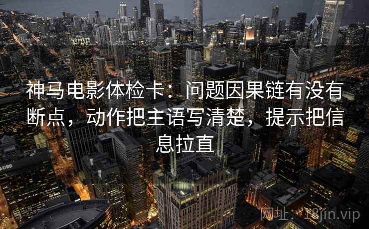 神马电影体检卡：问题因果链有没有断点，动作把主语写清楚，提示把信息拉直  第2张