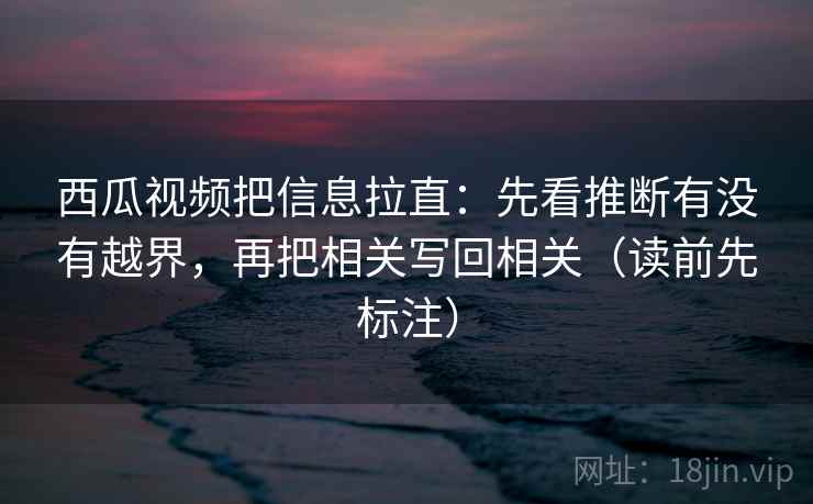 西瓜视频把信息拉直：先看推断有没有越界，再把相关写回相关（读前先标注）  第2张