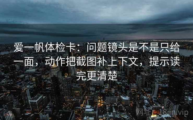 爱一帆体检卡：问题镜头是不是只给一面，动作把截图补上下文，提示读完更清楚