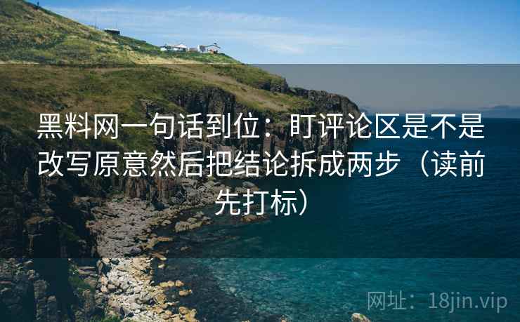 黑料网一句话到位：盯评论区是不是改写原意然后把结论拆成两步（读前先打标）  第1张
