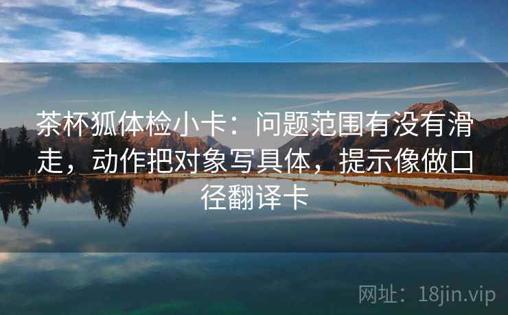 茶杯狐体检小卡：问题范围有没有滑走，动作把对象写具体，提示像做口径翻译卡  第2张