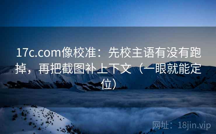 17c.com像校准：先校主语有没有跑掉，再把截图补上下文（一眼就能定位）  第2张