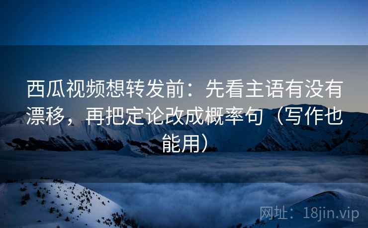 西瓜视频想转发前：先看主语有没有漂移，再把定论改成概率句（写作也能用）