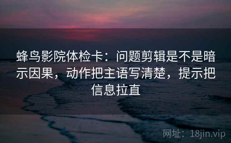 蜂鸟影院体检卡：问题剪辑是不是暗示因果，动作把主语写清楚，提示把信息拉直  第2张