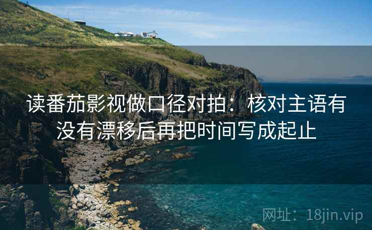 读番茄影视做口径对拍:核对主语有没有漂移后再把时间写成起止 第2张 读番茄影视做口径对拍:核对主语有没有漂移后再把时间写成起止 第2张